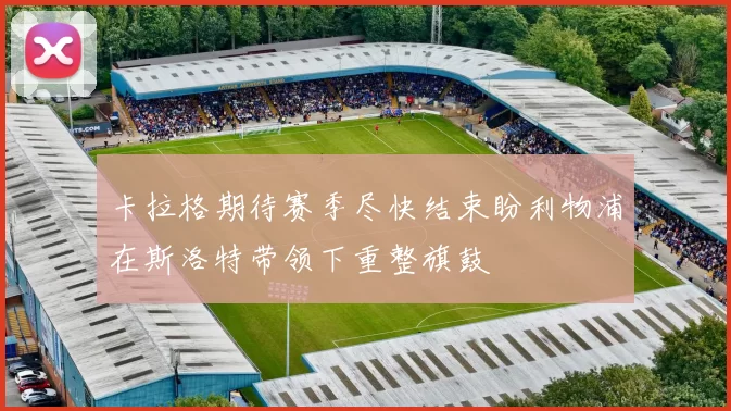 卡拉格期待赛季尽快结束盼利物浦在斯洛特带领下重整旗鼓