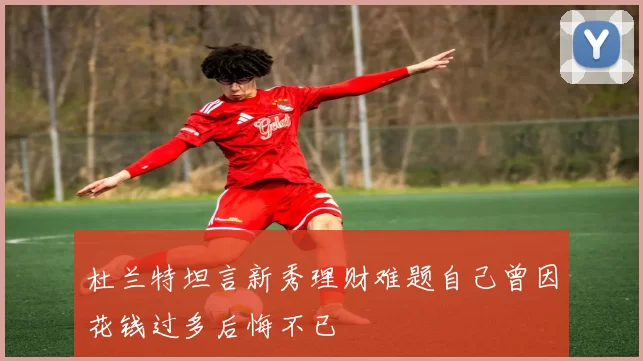 杜兰特坦言新秀理财难题自己曾因花钱过多后悔不已
