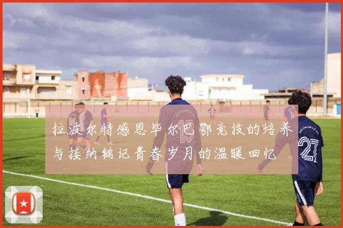 拉波尔特感恩毕尔巴鄂竞技的培养与接纳铭记青春岁月的温暖回忆
