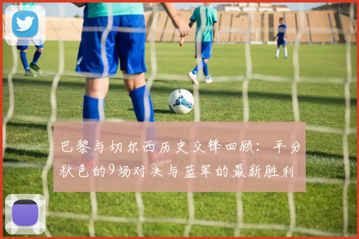 巴黎与切尔西历史交锋回顾：平分秋色的9场对决与蓝军的最新胜利