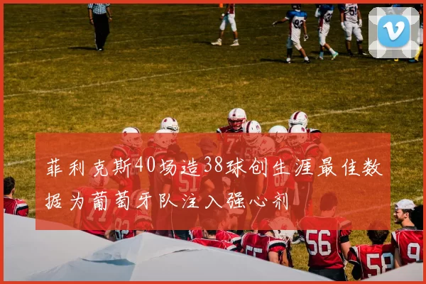 菲利克斯40场造38球创生涯最佳数据为葡萄牙队注入强心剂