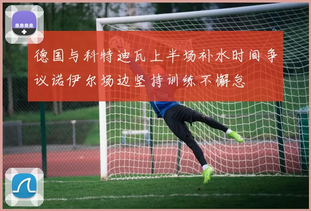 德国与科特迪瓦上半场补水时间争议诺伊尔场边坚持训练不懈怠
