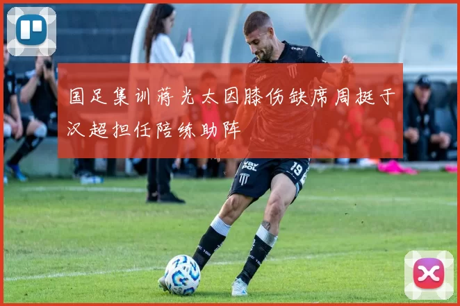 国足集训蒋光太因膝伤缺席周挺于汉超担任陪练助阵