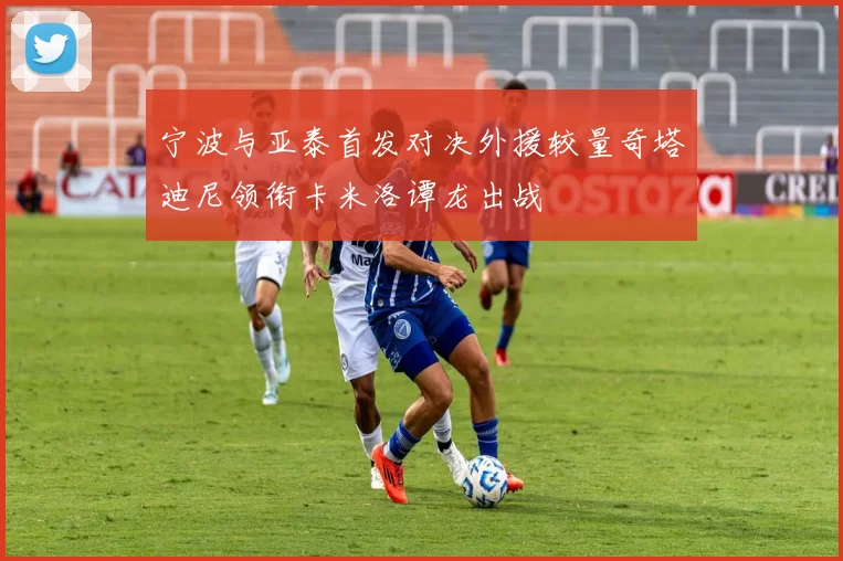 宁波与亚泰首发对决外援较量奇塔迪尼领衔卡米洛谭龙出战