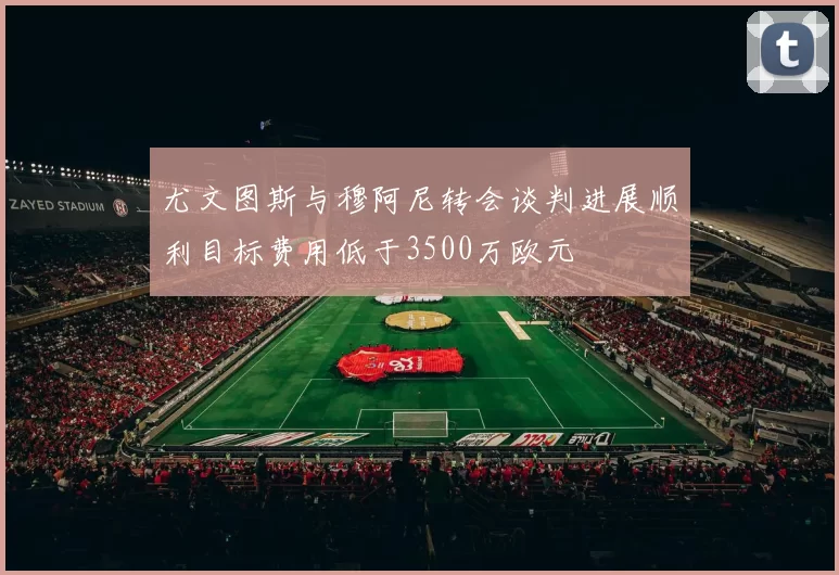 尤文图斯与穆阿尼转会谈判进展顺利目标费用低于3500万欧元