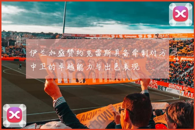 伊兰加盛赞约克雷斯具备牵制对方中卫的卓越能力与出色表现