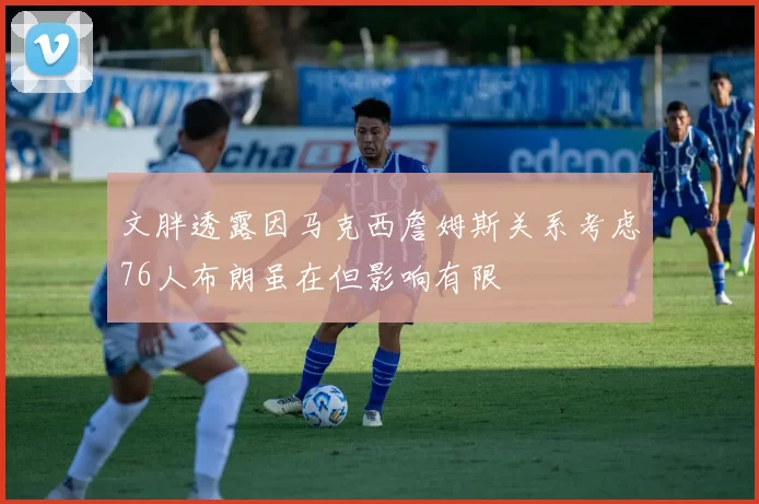 文胖透露因马克西詹姆斯关系考虑76人布朗虽在但影响有限