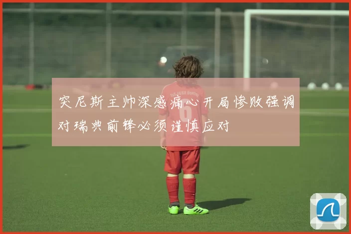 突尼斯主帅深感痛心开局惨败强调对瑞典前锋必须谨慎应对