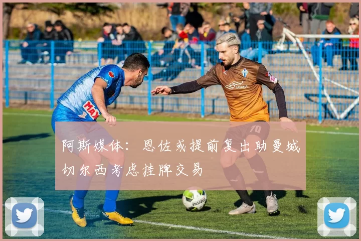 阿斯媒体：恩佐或提前复出助曼城切尔西考虑挂牌交易
