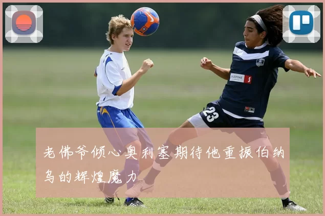老佛爷倾心奥利塞期待他重振伯纳乌的辉煌魔力