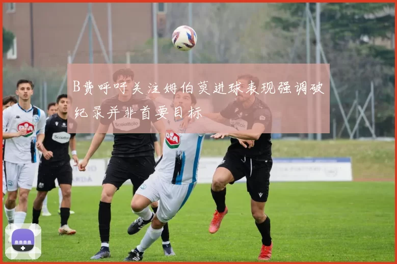 B费呼吁关注姆伯莫进球表现强调破纪录并非首要目标