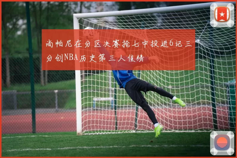尚帕尼在分区决赛抢七中投进6记三分创NBA历史第三人佳绩