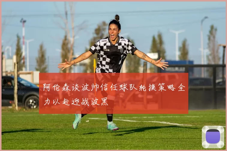 阿伦森谈波帅信任球队轮换策略全力以赴迎战波黑