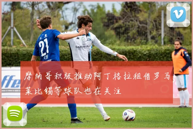 摩纳哥积极推动阿丁格拉租借罗马莱比锡等球队也在关注