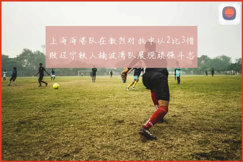 上海海港队在激烈对抗中以2比3惜败辽宁铁人楠波湾队展现顽强斗志