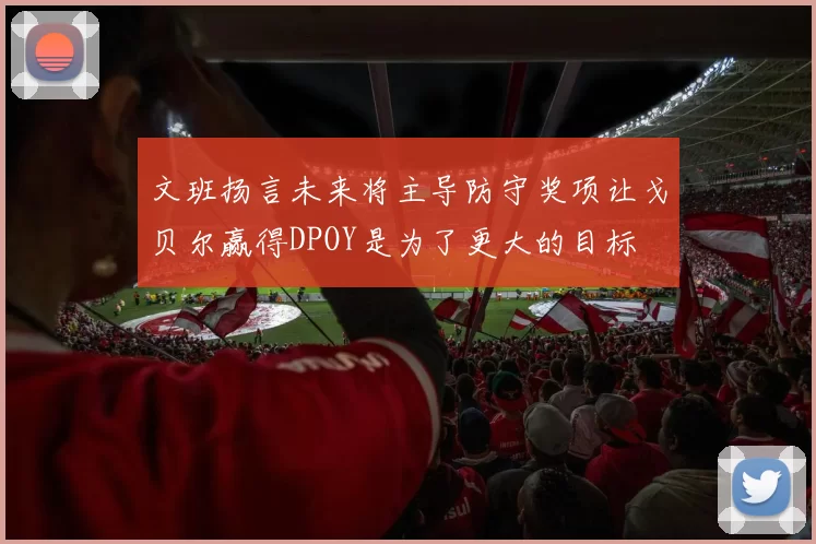 文班扬言未来将主导防守奖项让戈贝尔赢得DPOY是为了更大的目标