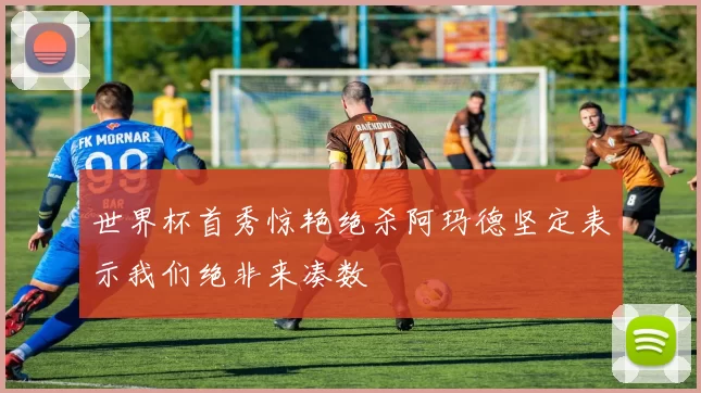 世界杯首秀惊艳绝杀阿玛德坚定表示我们绝非来凑数