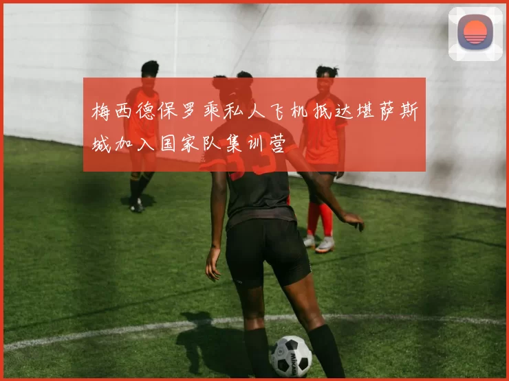 梅西德保罗乘私人飞机抵达堪萨斯城加入国家队集训营